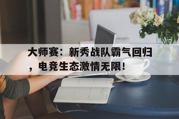 大师赛：新秀战队霸气回归，电竞生态激情无限！