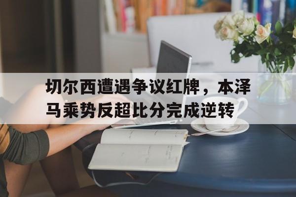 切尔西遭遇争议红牌，本泽马乘势反超比分完成逆转